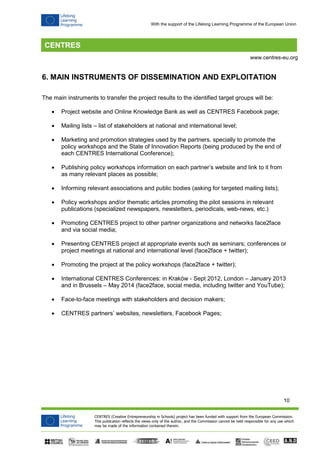 10 
CENTRES (Creative Entrepreneurship in Schools) project has been funded with support from the European Commission. 
This publication reflects the views only of the author, and the Commission cannot be held responsible for any use which 
may be made of the information contained therein. 
www.centres-eu.org 
With the support of the Lifelong Learning Programme of the European Union 
6. MAIN INSTRUMENTS OF DISSEMINATION AND EXPLOITATION 
The main instruments to transfer the project results to the identified target groups will be: 
 Project website and Online Knowledge Bank as well as CENTRES Facebook page; 
 Mailing lists – list of stakeholders at national and international level; 
 Marketing and promotion strategies used by the partners, specially to promote the policy workshops and the State of Innovation Reports (being produced by the end of each CENTRES International Conference); 
 Publishing policy workshops information on each partner’s website and link to it from as many relevant places as possible; 
 Informing relevant associations and public bodies (asking for targeted mailing lists); 
 Policy workshops and/or thematic articles promoting the pilot sessions in relevant publications (specialized newspapers, newsletters, periodicals, web-news, etc.) 
 Promoting CENTRES project to other partner organizations and networks face2face and via social media; 
 Presenting CENTRES project at appropriate events such as seminars; conferences or project meetings at national and international level (face2face + twitter); 
 Promoting the project at the policy workshops (face2face + twitter); 
 International CENTRES Conferences: in Kraków - Sept 2012, London – January 2013 and in Brussels – May 2014 (face2face, social media, including twitter and YouTube); 
 Face-to-face meetings with stakeholders and decision makers; 
 CENTRES partners’ websites, newsletters, Facebook Pages; 
 
