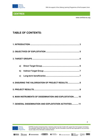 2 
CENTRES (Creative Entrepreneurship in Schools) project has been funded with support from the European Commission. 
This publication reflects the views only of the author, and the Commission cannot be held responsible for any use which 
may be made of the information contained therein. 
www.centres-eu.org 
With the support of the Lifelong Learning Programme of the European Union 
TABLE OF CONTENTS: 
1. INTRODUCTION .......................................................................................... 3 
2. OBJECTIVES OF EXPLOITATION ............................................................. 5 
3. TARGET GROUPS ...................................................................................... 6 
a) Direct Target Group .................................................................... 6 
b) Indirect Target Group ................................................................. 7 
c) Long-term beneficiaries ............................................................. 7 
4. ENSURING THE VALORISATION OF PROJECT RESULTS ..................... 8 
5. PROJECT RESULTS ................................................................................... 9 
6. MAIN INSTRUMENTS OF DISSEMINATION AND EXPLOITATION ........ 10 
7. GENERAL DISSEMINATION AND EXPLOITATION ACTIVITIES ............ 11 
 
