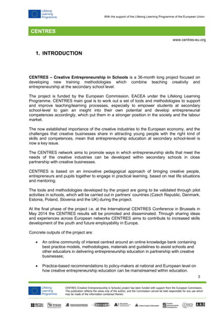 3 
CENTRES (Creative Entrepreneurship in Schools) project has been funded with support from the European Commission. 
This publication reflects the views only of the author, and the Commission cannot be held responsible for any use which 
may be made of the information contained therein. 
www.centres-eu.org 
With the support of the Lifelong Learning Programme of the European Union 
1. INTRODUCTION 
CENTRES – Creative Entrepreneurship in Schools is a 36-month long project focused on developing new training methodologies which combine teaching creativity and entrepreneurship at the secondary school level. 
The project is funded by the European Commission, EACEA under the Lifelong Learning Programme. CENTRES main goal is to work out a set of tools and methodologies to support and improve teaching/learning processes, especially to empower students at secondary school-level to gain an insight into their own potential and develop entrepreneurial competences accordingly, which put them in a stronger position in the society and the labour market. 
The now established importance of the creative industries to the European economy, and the challenges that creative businesses share in attracting young people with the right kind of skills and competences, mean that entrepreneurship education at secondary school-level is now a key issue. 
The CENTRES network aims to promote ways in which entrepreneurship skills that meet the needs of the creative industries can be developed within secondary schools in close partnership with creative businesses. 
CENTRES is based on an innovative pedagogical approach of bringing creative people, entrepreneurs and pupils together to engage in practical learning, based on real life situations and mentoring. 
The tools and methodologies developed by the project are going to be validated through pilot activities in schools, which will be carried out in partners’ countries (Czech Republic, Denmark, Estonia, Poland, Slovenia and the UK) during the project. 
At the final phase of the project i.e. at the International CENTRES Conference in Brussels in May 2014 the CENTRES results will be promoted and disseminated. Through sharing ideas and experiences across European networks CENTRES aims to contribute to increased skills development of the youth and future employability in Europe. 
Concrete outputs of the project are: 
 An online community of interest centred around an online knowledge bank containing best practice models, methodologies, materials and guidelines to assist schools and other educators in delivering entrepreneurship education in partnership with creative businesses; 
 Practice-based recommendations to policy-makers at national and European level on how creative entrepreneurship education can be mainstreamed within education.  