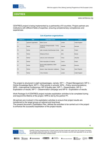 4 
CENTRES (Creative Entrepreneurship in Schools) project has been funded with support from the European Commission. 
This publication reflects the views only of the author, and the Commission cannot be held responsible for any use which 
may be made of the information contained therein. 
www.centres-eu.org 
With the support of the Lifelong Learning Programme of the European Union 
CENTRES project is being implemented by a partnership of 8 countries. Project partners are institutions with different fields of expertise, ensuring complementary competences and experiences: 
The project is structured in eight workpackages, namely: WP 1 – Project Management; WP 2 – Online Knowledge Bank; WP 3 – Pilot activity in schools; WP4 – Policy recommendations; WP5 – International Conferences; WP 6 Quality plan; WP 7 – Dissemination, WP 8 – Exploitation of results; WP 7 – Dissemination campaign and WP 8 – Exploitation of results. 
Work Package 8 of CENTRES project includes exploitation activities to be completed during and beyond the lifetime of the project. WP8 is led by the partner P1. 
All partners are involved in the exploitation activities to ensure that project results are transferred to the target groups at national and local level. 
The present document, Exploitation Plan, defines the activities to be carried out in the project to enhance the successful exploitation of the project results. 
 
