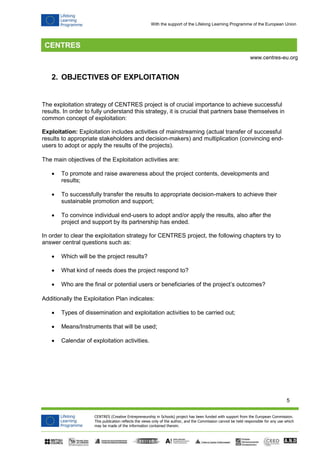 5 
CENTRES (Creative Entrepreneurship in Schools) project has been funded with support from the European Commission. 
This publication reflects the views only of the author, and the Commission cannot be held responsible for any use which 
may be made of the information contained therein. 
www.centres-eu.org 
With the support of the Lifelong Learning Programme of the European Union 
2. OBJECTIVES OF EXPLOITATION 
The exploitation strategy of CENTRES project is of crucial importance to achieve successful results. In order to fully understand this strategy, it is crucial that partners base themselves in common concept of exploitation: 
Exploitation: Exploitation includes activities of mainstreaming (actual transfer of successful results to appropriate stakeholders and decision-makers) and multiplication (convincing end- users to adopt or apply the results of the projects). 
The main objectives of the Exploitation activities are: 
 To promote and raise awareness about the project contents, developments and results; 
 To successfully transfer the results to appropriate decision-makers to achieve their sustainable promotion and support; 
 To convince individual end-users to adopt and/or apply the results, also after the project and support by its partnership has ended. 
In order to clear the exploitation strategy for CENTRES project, the following chapters try to answer central questions such as: 
 Which will be the project results? 
 What kind of needs does the project respond to? 
 Who are the final or potential users or beneficiaries of the project’s outcomes? 
Additionally the Exploitation Plan indicates: 
 Types of dissemination and exploitation activities to be carried out; 
 Means/Instruments that will be used; 
 Calendar of exploitation activities. 
 