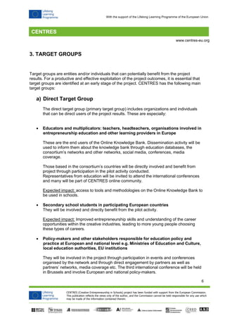 6 
CENTRES (Creative Entrepreneurship in Schools) project has been funded with support from the European Commission. 
This publication reflects the views only of the author, and the Commission cannot be held responsible for any use which 
may be made of the information contained therein. 
www.centres-eu.org 
With the support of the Lifelong Learning Programme of the European Union 
3. TARGET GROUPS 
Target groups are entities and/or individuals that can potentially benefit from the project results. For a productive and effective exploitation of the project outcomes, it is essential that target groups are identified at an early stage of the project. CENTRES has the following main target groups: 
a) Direct Target Group 
The direct target group (primary target group) includes organizations and individuals that can be direct users of the project results. These are especially: 
 Educators and multiplicators: teachers, headteachers, organisations involved in entrepreneurship education and other learning providers in Europe 
These are the end users of the Online Knowledge Bank. Dissemination activity will be used to inform them about the knowledge bank through education databases, the consortium’s networks and other networks, social media, conferences, media coverage. 
Those based in the consortium’s countries will be directly involved and benefit from project through participation in the pilot activity conducted. Representatives from education will be invited to attend the international conferences and many will be part of CENTRES online community. 
Expected impact: access to tools and methodologies on the Online Knowledge Bank to be used in schools. 
 Secondary school students in participating European countries 
They will be involved and directly benefit from the pilot activity. 
Expected impact: Improved entrepreneurship skills and understanding of the career opportunities within the creative industries, leading to more young people choosing these types of careers. 
 Policy-makers and other stakeholders responsible for education policy and practice at European and national level e.g. Ministries of Education and Culture, local education authorities, EU institutions 
They will be involved in the project through participation in events and conferences organised by the network and through direct engagement by partners as well as partners’ networks, media coverage etc. The third international conference will be held in Brussels and involve European and national policy-makers.  