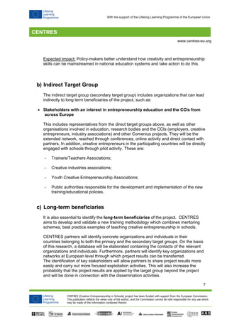 7 
CENTRES (Creative Entrepreneurship in Schools) project has been funded with support from the European Commission. 
This publication reflects the views only of the author, and the Commission cannot be held responsible for any use which 
may be made of the information contained therein. 
www.centres-eu.org 
With the support of the Lifelong Learning Programme of the European Union 
Expected impact: Policy-makers better understand how creativity and entrepreneurship skills can be mainstreamed in national education systems and take action to do this. 
b) Indirect Target Group 
The indirect target group (secondary target group) includes organizations that can lead indirectly to long term beneficiaries of the project, such as: 
 Stakeholders with an interest in entrepreneurship education and the CCIs from across Europe 
This includes representatives from the direct target groups above, as well as other organisations involved in education, research bodies and the CCIs (employers, creative entrepreneurs, industry associations) and other Comenius projects. They will be the extended network, reached through conferences, online activity and direct contact with partners. In addition, creative entrepreneurs in the participating countries will be directly engaged with schools through pilot activity. These are: 
- Trainers/Teachers Associations; 
- Creative industries associations; 
- Youth Creative Entrepreneurship Associations; 
- Public authorities responsible for the development and implementation of the new training/educational policies. 
c) Long-term beneficiaries 
It is also essential to identify the long-term beneficiaries of the project. CENTRES aims to develop and validate a new training methodology which combines mentoring schemes, best practice examples of teaching creative entrepreneurship in schools. 
CENTRES partners will identify concrete organizations and individuals in their countries belonging to both the primary and the secondary target groups. On the basis of this research, a database will be elaborated containing the contacts of the relevant organizations and individuals. Furthermore, partners will identify key organizations and networks at European level through which project results can be transferred. 
The identification of key stakeholders will allow partners to share project results more easily and carry out more focused exploitation activities. This will also increase the probability that the project results are applied by the target group beyond the project and will be done in connection with the dissemination activities.  