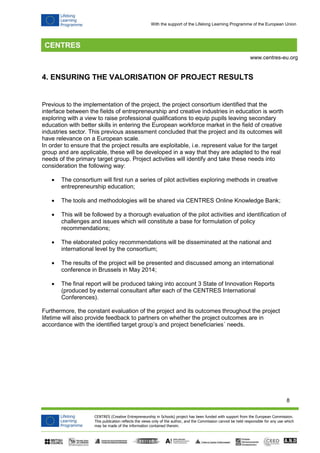 8 
CENTRES (Creative Entrepreneurship in Schools) project has been funded with support from the European Commission. 
This publication reflects the views only of the author, and the Commission cannot be held responsible for any use which 
may be made of the information contained therein. 
www.centres-eu.org 
With the support of the Lifelong Learning Programme of the European Union 
4. ENSURING THE VALORISATION OF PROJECT RESULTS 
Previous to the implementation of the project, the project consortium identified that the interface between the fields of entrepreneurship and creative industries in education is worth exploring with a view to raise professional qualifications to equip pupils leaving secondary education with better skills in entering the European workforce market in the field of creative industries sector. This previous assessment concluded that the project and its outcomes will have relevance on a European scale. 
In order to ensure that the project results are exploitable, i.e. represent value for the target group and are applicable, these will be developed in a way that they are adapted to the real needs of the primary target group. Project activities will identify and take these needs into consideration the following way: 
 The consortium will first run a series of pilot activities exploring methods in creative entrepreneurship education; 
 The tools and methodologies will be shared via CENTRES Online Knowledge Bank; 
 This will be followed by a thorough evaluation of the pilot activities and identification of challenges and issues which will constitute a base for formulation of policy recommendations; 
 The elaborated policy recommendations will be disseminated at the national and international level by the consortium; 
 The results of the project will be presented and discussed among an international conference in Brussels in May 2014; 
 The final report will be produced taking into account 3 State of Innovation Reports (produced by external consultant after each of the CENTRES International Conferences). 
Furthermore, the constant evaluation of the project and its outcomes throughout the project lifetime will also provide feedback to partners on whether the project outcomes are in accordance with the identified target group’s and project beneficiaries´ needs. 
 