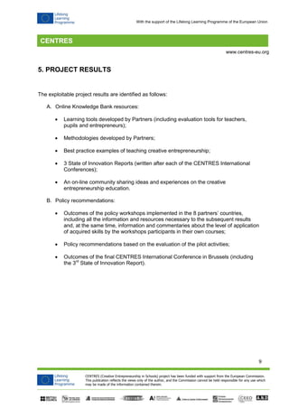 9 
CENTRES (Creative Entrepreneurship in Schools) project has been funded with support from the European Commission. 
This publication reflects the views only of the author, and the Commission cannot be held responsible for any use which 
may be made of the information contained therein. 
www.centres-eu.org 
With the support of the Lifelong Learning Programme of the European Union 
5. PROJECT RESULTS 
The exploitable project results are identified as follows: 
A. Online Knowledge Bank resources: 
 Learning tools developed by Partners (including evaluation tools for teachers, pupils and entrepreneurs); 
 Methodologies developed by Partners; 
 Best practice examples of teaching creative entrepreneurship; 
 3 State of Innovation Reports (written after each of the CENTRES International Conferences); 
 An on-line community sharing ideas and experiences on the creative entrepreneurship education. 
B. Policy recommendations: 
 Outcomes of the policy workshops implemented in the 8 partners’ countries, including all the information and resources necessary to the subsequent results and, at the same time, information and commentaries about the level of application of acquired skills by the workshops participants in their own courses; 
 Policy recommendations based on the evaluation of the pilot activities; 
 Outcomes of the final CENTRES International Conference in Brussels (including the 3rd State of Innovation Report). 
 