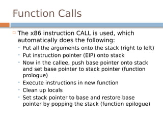 Function Calls
 The x86 instruction CALL is used, which
automatically does the following:
 Put all the arguments onto the stack (right to left)
 Put instruction pointer (EIP) onto stack
 Now in the callee, push base pointer onto stack
and set base pointer to stack pointer (function
prologue)
 Execute instructions in new function
 Clean up locals
 Set stack pointer to base and restore base
pointer by popping the stack (function epilogue)
 