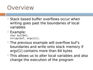 Overview
 Stack based buffer overflows occur when
writing goes past the boundaries of local
variables
 Example:
char buf[64];
strcpy(buf, argv[1]);
 The previous example will overflow buf’s
boundaries and write onto stack memory if
argv[1] contains more than 64 bytes
 This allows us to alter local variables and also
change the execution of the program
 