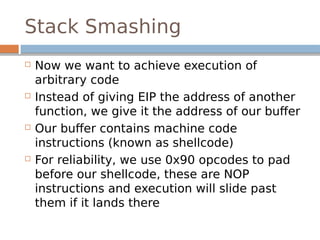 Stack Smashing
 Now we want to achieve execution of
arbitrary code
 Instead of giving EIP the address of another
function, we give it the address of our buffer
 Our buffer contains machine code
instructions (known as shellcode)
 For reliability, we use 0x90 opcodes to pad
before our shellcode, these are NOP
instructions and execution will slide past
them if it lands there
 