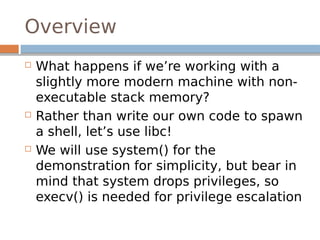 Overview
 What happens if we’re working with a
slightly more modern machine with non-
executable stack memory?
 Rather than write our own code to spawn
a shell, let’s use libc!
 We will use system() for the
demonstration for simplicity, but bear in
mind that system drops privileges, so
execv() is needed for privilege escalation
 