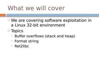 What we will cover
 We are covering software exploitation in
a Linux 32-bit environment
 Topics
 Buffer overflows (stack and heap)
 Format string
 Ret2libc
 