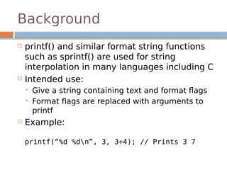 Background
 printf() and similar format string functions
such as sprintf() are used for string
interpolation in many languages including C
 Intended use:
 Give a string containing text and format flags
 Format flags are replaced with arguments to
printf
 Example:
printf(“%d %dn”, 3, 3+4); // Prints 3 7
 