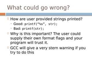 What could go wrong?
 How are user provided strings printed?
 Good: printf(“%s”, str);
 Bad: printf(str);
 Why is this important? The user could
supply their own format flags and your
program will trust it.
 GCC will give a very stern warning if you
try to do this
 