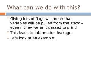What can we do with this?
 Giving lots of flags will mean that
variables will be pulled from the stack –
even if they weren’t passed to printf
 This leads to information leakage.
 Lets look at an example…
 