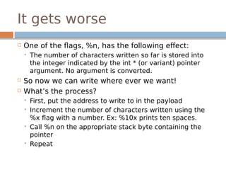 It gets worse
 One of the flags, %n, has the following effect:
 The number of characters written so far is stored into
the integer indicated by the int * (or variant) pointer
argument. No argument is converted.
 So now we can write where ever we want!
 What’s the process?
 First, put the address to write to in the payload
 Increment the number of characters written using the
%x flag with a number. Ex: %10x prints ten spaces.
 Call %n on the appropriate stack byte containing the
pointer
 Repeat
 