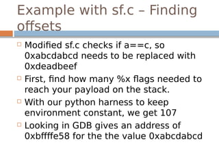 Example with sf.c – Finding
offsets
 Modified sf.c checks if a==c, so
0xabcdabcd needs to be replaced with
0xdeadbeef
 First, find how many %x flags needed to
reach your payload on the stack.
 With our python harness to keep
environment constant, we get 107
 Looking in GDB gives an address of
0xbffffe58 for the the value 0xabcdabcd
 