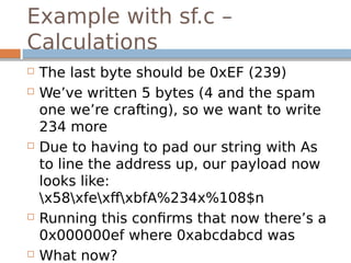Example with sf.c –
Calculations
 The last byte should be 0xEF (239)
 We’ve written 5 bytes (4 and the spam
one we’re crafting), so we want to write
234 more
 Due to having to pad our string with As
to line the address up, our payload now
looks like:
x58xfexffxbfA%234x%108$n
 Running this confirms that now there’s a
0x000000ef where 0xabcdabcd was
 What now?
 