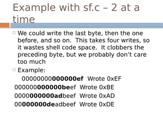 Example with sf.c – 2 at a
time
 We could write the last byte, then the one
before, and so on. This takes four writes, so
it wastes shell code space. It clobbers the
preceding byte, but we probably don’t care
too much
 Example:
00000000000000ef Wrote 0xEF
000000000000beef Wrote 0xBE
0000000000adbeef Wrote 0xAD
00000000deadbeef Wrote 0xDE
 