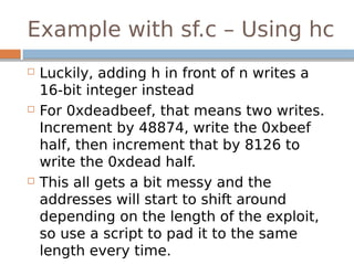 Example with sf.c – Using hc
 Luckily, adding h in front of n writes a
16-bit integer instead
 For 0xdeadbeef, that means two writes.
Increment by 48874, write the 0xbeef
half, then increment that by 8126 to
write the 0xdead half.
 This all gets a bit messy and the
addresses will start to shift around
depending on the length of the exploit,
so use a script to pad it to the same
length every time.
 