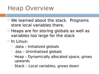 Heap Overview
 We learned about the stack. Programs
store local variables there.
 Heaps are for storing globals as well as
variables too large for the stack
 In Linux:
 .data – Initialized globals
 .bss – Uninitialized globals
 Heap – Dynamically allocated space, grows
upwards
 Stack – Local variables, grows down
 