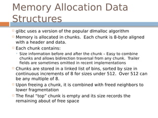 Memory Allocation Data
Structures
 glibc uses a version of the popular dlmalloc algorithm
 Memory is allocated in chunks. Each chunk is 8-byte aligned
with a header and data.
 Each chunk contains:
 Size information before and after the chunk – Easy to combine
chunks and allows bidirection traversal from any chunk. Trailer
fields are sometimes omitted in recent implementations
 Chunks are stored in a linked list of bins, sorted by size in
continuous increments of 8 for sizes under 512. Over 512 can
be any multiple of 8.
 Upon freeing a chunk, it is combined with freed neighbors to
lower fragmentation
 The final “top” chunk is empty and its size records the
remaining about of free space
 