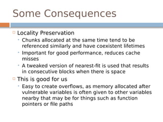 Some Consequences
 Locality Preservation
 Chunks allocated at the same time tend to be
referenced similarly and have coexistent lifetimes
 Important for good performance, reduces cache
misses
 A tweaked version of nearest-fit is used that results
in consecutive blocks when there is space
 This is good for us
 Easy to create overflows, as memory allocated after
vulnerable variables is often given to other variables
nearby that may be for things such as function
pointers or file paths
 