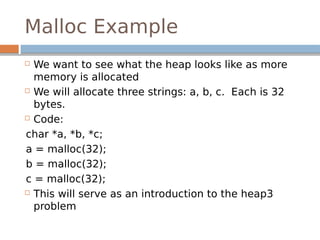 Malloc Example
 We want to see what the heap looks like as more
memory is allocated
 We will allocate three strings: a, b, c. Each is 32
bytes.
 Code:
char *a, *b, *c;
a = malloc(32);
b = malloc(32);
c = malloc(32);
 This will serve as an introduction to the heap3
problem
 
