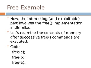  Now, the interesting (and exploitable)
part involves the free() implementation
in dlmalloc
 Let’s examine the contents of memory
after successive free() commands are
executed.
 Code:
free(c);
free(b);
free(a);
Free Example
 