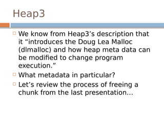 Heap3
 We know from Heap3’s description that
it “introduces the Doug Lea Malloc
(dlmalloc) and how heap meta data can
be modified to change program
execution.”
 What metadata in particular?
 Let’s review the process of freeing a
chunk from the last presentation…
 