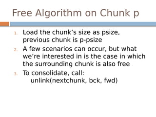 Free Algorithm on Chunk p
1. Load the chunk’s size as psize,
previous chunk is p-psize
2. A few scenarios can occur, but what
we’re interested in is the case in which
the surrounding chunk is also free
3. To consolidate, call:
unlink(nextchunk, bck, fwd)
 