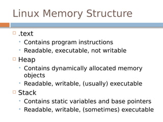 Linux Memory Structure
 .text
 Contains program instructions
 Readable, executable, not writable
 Heap
 Contains dynamically allocated memory
objects
 Readable, writable, (usually) executable
 Stack
 Contains static variables and base pointers
 Readable, writable, (sometimes) executable
 