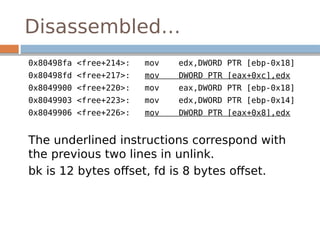 Disassembled…
0x80498fa <free+214>: mov edx,DWORD PTR [ebp-0x18]
0x80498fd <free+217>: mov DWORD PTR [eax+0xc],edx
0x8049900 <free+220>: mov eax,DWORD PTR [ebp-0x18]
0x8049903 <free+223>: mov edx,DWORD PTR [ebp-0x14]
0x8049906 <free+226>: mov DWORD PTR [eax+0x8],edx
The underlined instructions correspond with
the previous two lines in unlink.
bk is 12 bytes offset, fd is 8 bytes offset.
 