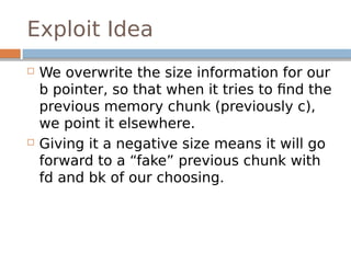 Exploit Idea
 We overwrite the size information for our
b pointer, so that when it tries to find the
previous memory chunk (previously c),
we point it elsewhere.
 Giving it a negative size means it will go
forward to a “fake” previous chunk with
fd and bk of our choosing.
 
