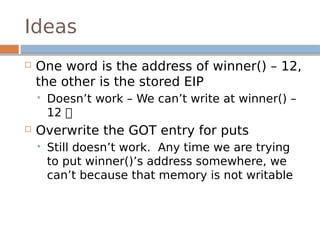 Ideas
 One word is the address of winner() – 12,
the other is the stored EIP
 Doesn’t work – We can’t write at winner() –
12 
 Overwrite the GOT entry for puts
 Still doesn’t work. Any time we are trying
to put winner()’s address somewhere, we
can’t because that memory is not writable
 