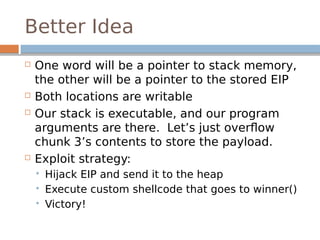 Better Idea
 One word will be a pointer to stack memory,
the other will be a pointer to the stored EIP
 Both locations are writable
 Our stack is executable, and our program
arguments are there. Let’s just overflow
chunk 3’s contents to store the payload.
 Exploit strategy:
 Hijack EIP and send it to the heap
 Execute custom shellcode that goes to winner()
 Victory!
 