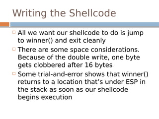 Writing the Shellcode
 All we want our shellcode to do is jump
to winner() and exit cleanly
 There are some space considerations.
Because of the double write, one byte
gets clobbered after 16 bytes
 Some trial-and-error shows that winner()
returns to a location that’s under ESP in
the stack as soon as our shellcode
begins execution
 