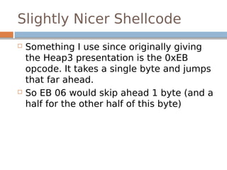 Slightly Nicer Shellcode
 Something I use since originally giving
the Heap3 presentation is the 0xEB
opcode. It takes a single byte and jumps
that far ahead.
 So EB 06 would skip ahead 1 byte (and a
half for the other half of this byte)
 