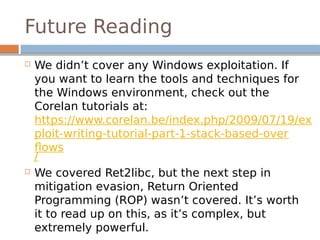 Future Reading
 We didn’t cover any Windows exploitation. If
you want to learn the tools and techniques for
the Windows environment, check out the
Corelan tutorials at:
https://www.corelan.be/index.php/2009/07/19/ex
ploit-writing-tutorial-part-1-stack-based-over
flows
/
 We covered Ret2libc, but the next step in
mitigation evasion, Return Oriented
Programming (ROP) wasn’t covered. It’s worth
it to read up on this, as it’s complex, but
extremely powerful.
 