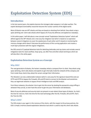 Exploitation Detection System (EDS)
Introduction:
in the last several years, the exploits become the strongest cyber weapons in all cyber warfare. The
exploit developer/vulnerability researcher become the nuclear scientist of the digital world.
Most of Attacks now are APT attacks and they are based on attacking from behind. they attack using a
spear phishing and client-side attacks which bypass all of security defenses and appliances nowadays.
In this white paper, I will talk about a new concept named "Exploitation Detection System" which will
defend against the APT Attacks and a new security mitigation tool which is based on co-operation
between several mitigations to cover the weaknesses of each other and it's based on monitoring the
memory changes which doesn't decrease the performance of the running application and creates a
multi-layer protection with the regular mitigations.
the EDS consist of 2 payload detection tools for detecting shellcodes and rop chains and includes several
mitigations tools for stack overflow, heap spray, use after free and other attack techniques which we
will describe in the white paper.
Exploitation Detection System as a Concept:
Why EDS?
The next generation of attacks, the hackers nowadays attack a company from its client. they attack using
spear-phishing, client-side attacks and exploits to get internally inside the network of the company and
from inside these clients they attack the servers and get their information.
The Attackers use new undetectable malware (which is very easy for the signature-based AVs) and use
HTTP and HTTPS to bypass the Firewalls, IDS and IPS tools to connect to the Attacker and sometimes
they use legitimate websites to bypass threat intelligence tools and DNS analysis.
from these malwares, the attacker tries to get into the server by stealing the passwords using sniffing or
whatever they can do, or even hack the server to get into your information and databases.
Most of security defenses and security tools can prevent or even detect these types of attacks. So, that's
the time for new era. that's the time for the next technology after the AV, Firewalls, IDS and IPS. that's
the Time for EDS
What's EDS?
The EDS simply is your agent in the memory of the clients. with the respect to the privacy policies, the
EDS is simply a memory-based exploitation detection tool which is used to stop the client-side attacks
 