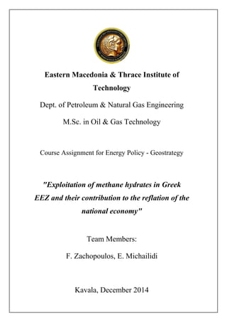 Eastern Macedonia & Thrace Institute of
Technology
Dept. of Petroleum & Natural Gas Engineering
M.Sc. in Oil & Gas Technology
Course Assignment for Energy Policy - Geostrategy
"Exploitation of methane hydrates in Greek
EEZ and their contribution to the reflation of the
national economy"
Team Members:
F. Zachopoulos, E. Michailidi
Kavala, December 2014
 