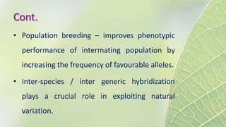 Cont.
• Population breeding – improves phenotypic
performance of intermating population by
increasing the frequency of favourable alleles.
• Inter-species / inter generic hybridization
plays a crucial role in exploiting natural
variation.
 