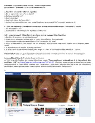 Parcours	
  2:	
  	
  L’approche	
  du	
  texte	
  :	
  trouver	
  l’information	
  pertinente	
  	
  
(VOUS	
  POUVEZ	
  RÉPONDRE	
  CETTE	
  PARTIE	
  EN	
  PORTUGAIS)	
  	
  
	
  
A.	
  Pour	
  bien	
  comprendre	
  le	
  Forum,	
  répondez:	
  
1.	
  Est-­‐ce	
  la	
  premirère	
  fois	
  qu’on	
  le	
  réalise?	
  
2.	
  Qui	
  organize	
  ce	
  Forum?	
  
3.	
  Quel	
  est	
  son	
  but?	
  
4.	
  Quel	
  est	
  le	
  thème	
  du	
  Forum	
  2012?	
  
5.	
  Qui	
  est	
  le	
  président	
  d’honneur	
  cette	
  année?	
  Quelle	
  est	
  sa	
  nationalité?	
  Qu’est-­‐ce	
  qu’il	
  fait	
  dans	
  la	
  vie?	
  
	
  
B.	
  	
  Vous	
  êtes	
  intéressé(s)	
  par	
  ce	
  forum.	
  Pouvez-­‐vous	
  déposer	
  votre	
  candidature	
  pour	
  l’édition	
  2012?	
  Justifiez	
  :	
  	
  
1.	
  Où	
  et	
  quand	
  a-­‐t-­‐il	
  lieu?	
  	
  
2.	
  Quelle	
  a	
  été	
  la	
  date	
  limite	
  pour	
  le	
  dépôt	
  des	
  cadidatures?	
  

C.	
  Il	
  y	
  aura	
  une	
  nouvelle	
  édition	
  l’année	
  prochaine,	
  pouvez-­‐vous	
  y	
  participer?	
  Justifiez:	
  
1.	
  Combien	
  de	
  personnes	
  seront	
  sélectionnées?	
  	
  
2.	
  Le	
  personnes	
  qui	
  veulent	
  postuler	
  pour	
  ce	
  Forum	
  doivent	
  habiter	
  dans	
  quels	
  pays?	
  
3.	
  Comment	
  peut-­‐on	
  déposer	
  sa	
  candidature	
  ?	
  Qu’est-­‐ce	
  qu’on	
  doit	
  faire?	
  	
  
4.	
  Est-­‐ce	
  qu’il	
  y	
  a	
  des	
  frais	
  d’inscription?	
  Si	
  je	
  suis	
  accepté(e),	
  la	
  participation	
  est	
  gratuite?	
  	
  Quelles	
  autres	
  dépenses	
  je	
  vais	
  
avoir?
5.	
  Si	
  je	
  parle	
  un	
  peu	
  de	
  français,	
  je	
  peux	
  y	
  participer?	
  
6.	
  Si	
  je	
  veux	
  avoir	
  plus	
  d’information	
  dois-­‐je	
  me	
  diriger	
  au	
  Centre	
  de	
  la	
  francophonie	
  des	
  Amériques?	
  Justifier.	
  
	
  
DISCUSSION:	
  À	
  votre	
  avis,	
  quels	
  types	
  de	
  travail	
  seront	
  considérés	
  comme	
  la	
  promotion	
  du	
  français	
  dans	
  sa	
  région?
	
  
Parcours	
  3	
  (post-­‐lécture)	
  :	
  Production	
  Orale	
  -­‐	
  en	
  binôme	
  
A.	
   Voici	
   les	
   profils	
   facebook	
   de	
   trois	
   participants	
   du	
   groupe	
   “Forum	
   des	
   jeunes	
   ambassadeurs	
   de	
   la	
   francophonie	
   des	
  
Amériques	
   2012”	
   sur	
   https://www.facebook.com/groups/FJAFA2012/.	
   	
   Choisissez	
   un	
   personnage	
   et	
   jouez	
   la	
   scène:	
   vous	
  
vous	
   rencontrez	
   au	
   Forum	
   2013,	
   imaginez	
   votre	
   conversation	
   –	
   dites	
   salut,	
   présentez-­‐vous,	
   parlez	
   de	
   vos	
   informations	
  
personnelles,	
  de	
  vos	
  goûts	
  et	
  de	
  vos	
  rêves	
  (inventez	
  les	
  informations	
  personnelles	
  manquantes!).	
  

A.	
  	
  
 