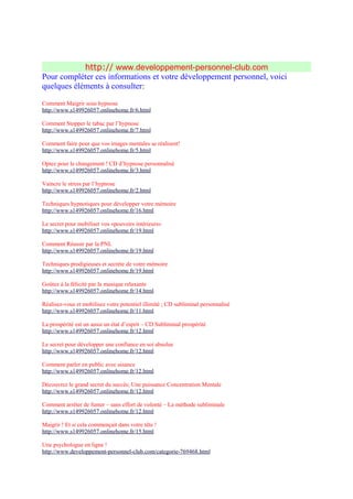 http:// www.developpement-personnel-club.com
Pour compléter ces informations et votre développement personnel, voici
quelques éléments à consulter:

Comment Maigrir sous hypnose
http://www.s149926057.onlinehome.fr/6.html

Comment Stopper le tabac par l’hypnose
http://www.s149926057.onlinehome.fr/7.html

Comment faire pour que vos images mentales se réalisent!
http://www.s149926057.onlinehome.fr/5.html

Optez pour le changement ! CD d’hypnose personnalisé
http://www.s149926057.onlinehome.fr/3.html

Vaincre le stress par l’hypnose
http://www.s149926057.onlinehome.fr/2.html

Techniques hypnotiques pour développer votre mémoire
http://www.s149926057.onlinehome.fr/16.html

Le secret pour mobiliser vos «pouvoirs intérieurs»
http://www.s149926057.onlinehome.fr/19.html

Comment Réussir par la PNL
http://www.s149926057.onlinehome.fr/19.html

Techniques prodigieuses et secrète de votre mémoire
http://www.s149926057.onlinehome.fr/19.html

Goûtez à la félicité par la musique relaxante
http://www.s149926057.onlinehome.fr/14.html

Réalisez-vous et mobilisez votre potentiel illimité ; CD subliminal personnalisé
http://www.s149926057.onlinehome.fr/11.html

La prospérité est un aussi un état d’esprit – CD Subliminal prospérité
http://www.s149926057.onlinehome.fr/12.html

Le secret pour développer une confiance en soi absolue
http://www.s149926057.onlinehome.fr/12.html

Comment parler en public avec aisance
http://www.s149926057.onlinehome.fr/12.html

Découvrez le grand secret du succès; Une puissance Concentration Mentale
http://www.s149926057.onlinehome.fr/12.html

Comment arrêter de fumer – sans effort de volonté – La méthode subliminale
http://www.s149926057.onlinehome.fr/12.html

Maigrir ! Et si cela commençait dans votre tête !
http://www.s149926057.onlinehome.fr/15.html

Une psychologue en ligne !
http://www.developpement-personnel-club.com/categorie-769468.html
 