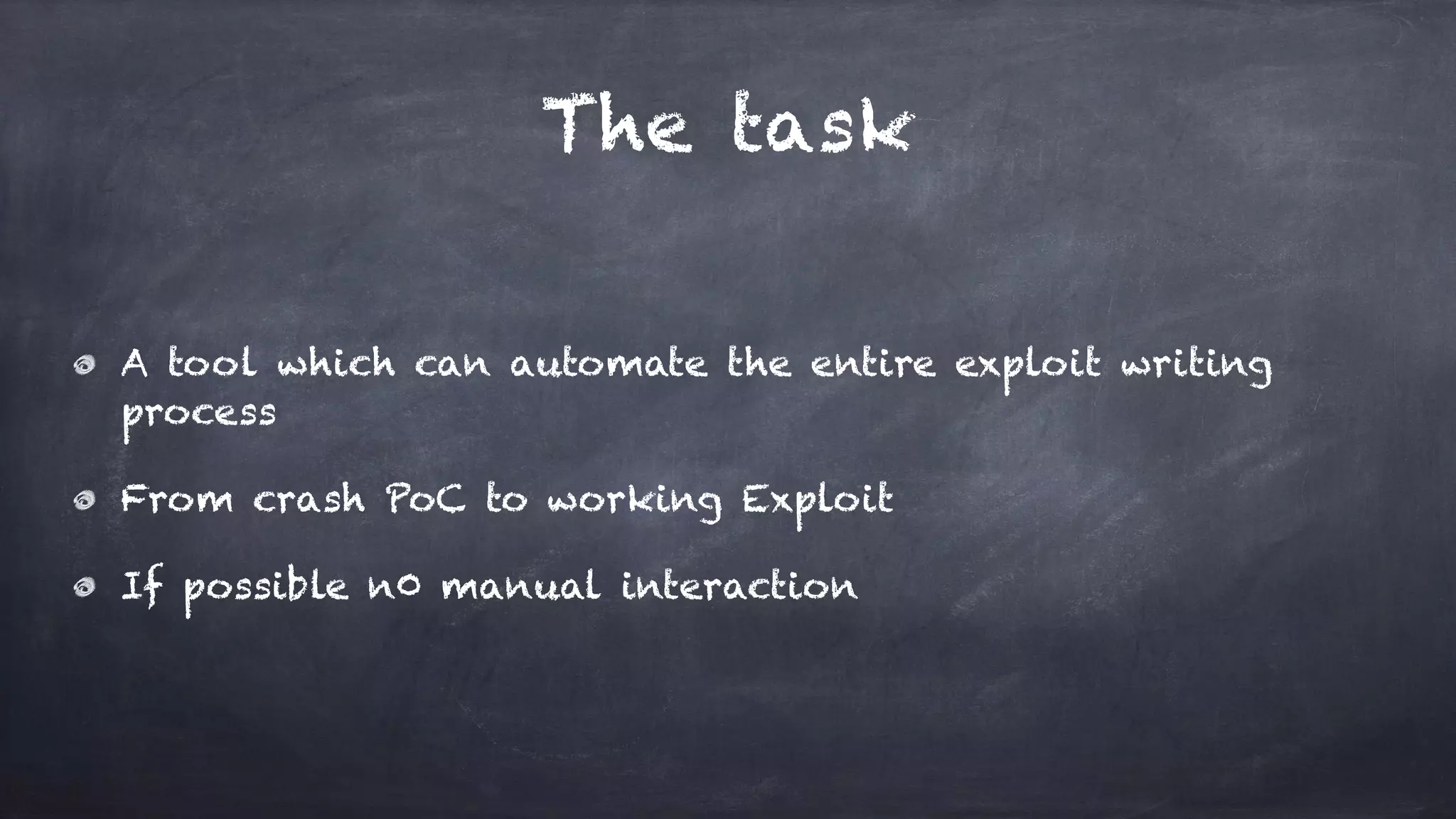 The task
A tool which can automate the entire exploit writing
process
From crash PoC to working Exploit
If possible n0 manual interaction
 