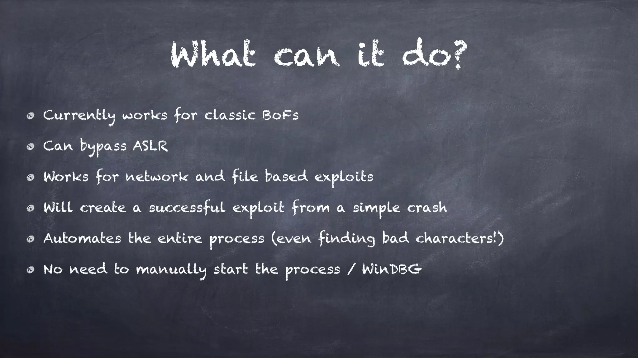 What can it do?
Currently works for classic BoFs
Can bypass ASLR
Works for network and file based exploits
Will create a successful exploit from a simple crash
Automates the entire process (even finding bad characters!)
No need to manually start the process / WinDBG
 
