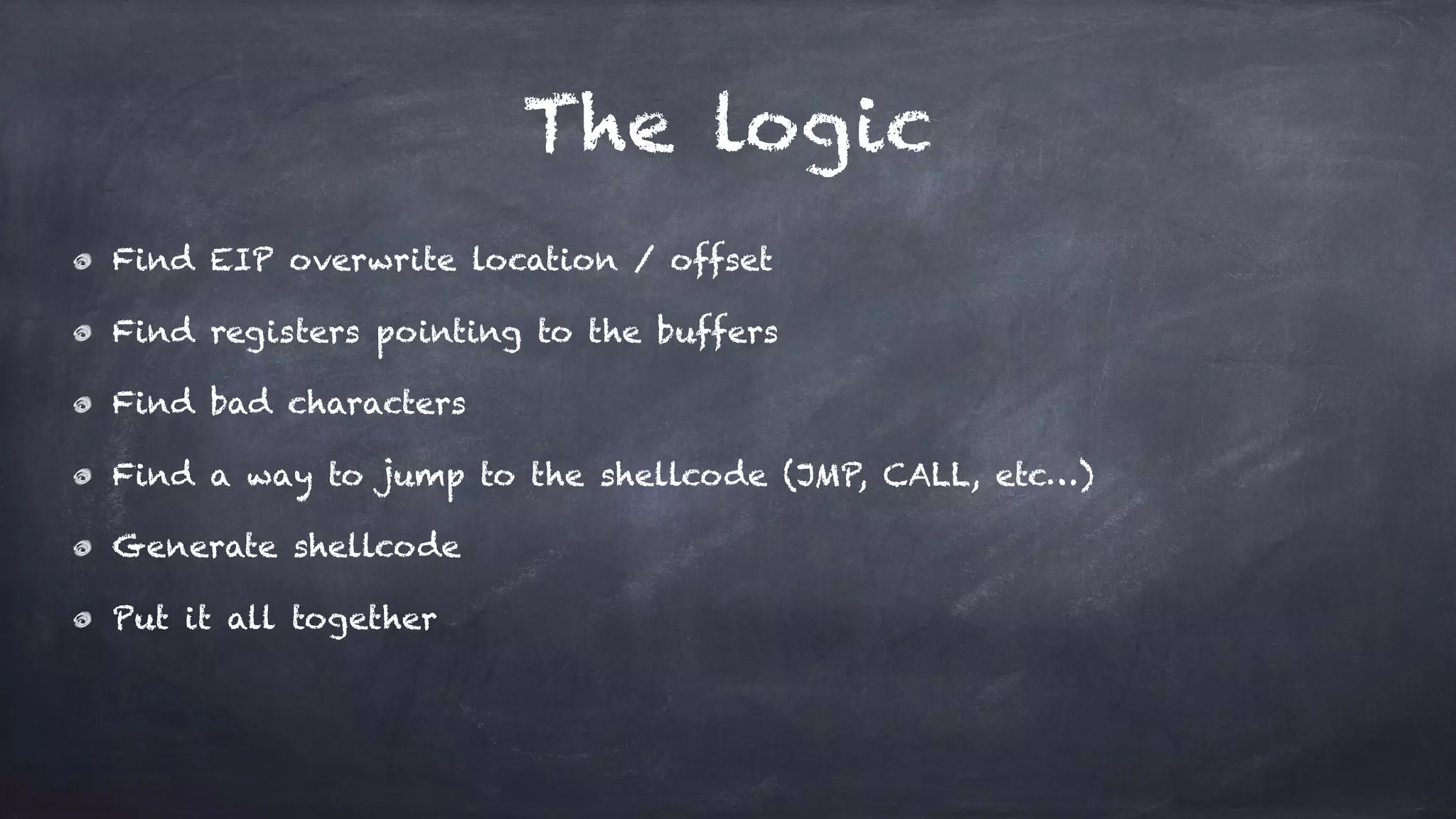 The logic
Find EIP overwrite location / offset
Find registers pointing to the buffers
Find bad characters
Find a way to jump to the shellcode (JMP, CALL, etc…)
Generate shellcode
Put it all together
 