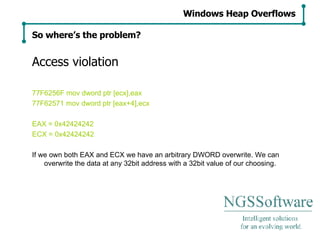 Access violation 77F6256F mov dword ptr [ecx],eax 77F62571 mov dword ptr [eax+4],ecx EAX = 0x42424242 ECX = 0x42424242 If we own both EAX and ECX we have an arbitrary DWORD overwrite. We can overwrite the data at any 32bit address with a 32bit value of our choosing. Windows Heap Overflows So where’s the problem? 