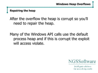 After the overflow the heap is corrupt so you’ll need to repair the heap. Many of the Windows API calls use the default process heap and if this is corrupt the exploit will access violate. Windows Heap Overflows Repairing the heap 