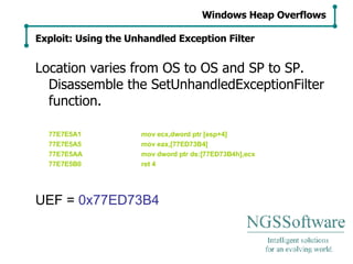 Location varies from OS to OS and SP to SP. Disassemble the SetUnhandledExceptionFilter function. 77E7E5A1 mov ecx,dword ptr [esp+4] 77E7E5A5 mov eax,[77ED73B4] 77E7E5AA mov dword ptr ds:[77ED73B4h],ecx 77E7E5B0 ret 4 UEF =  0x77ED73B4 Windows Heap Overflows Exploit: Using the Unhandled Exception Filter 