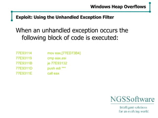 When an unhandled exception occurs the following block of code is executed: 77E93114 mov eax,[77ED73B4] 77E93119 cmp eax,esi 77E9311B je 77E93132 77E9311D push edi *** 77E9311E call eax Windows Heap Overflows Exploit: Using the Unhandled Exception Filter 
